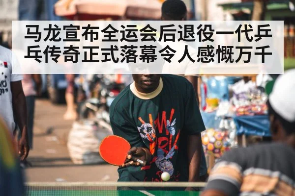 马龙宣布全运会后退役一代乒乓传奇正式落幕令人感慨万千